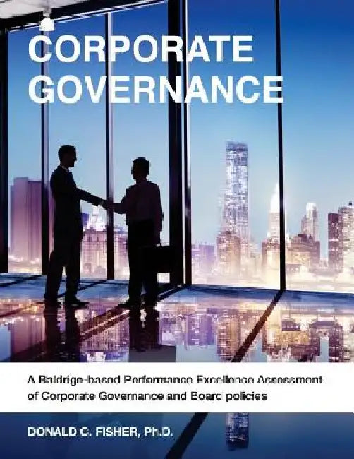 Corporate Governance: A Baldrige-based Performance Excellence Assessment of Corporate Governance and Board Policies by Ph. D. Donald C. Fisher