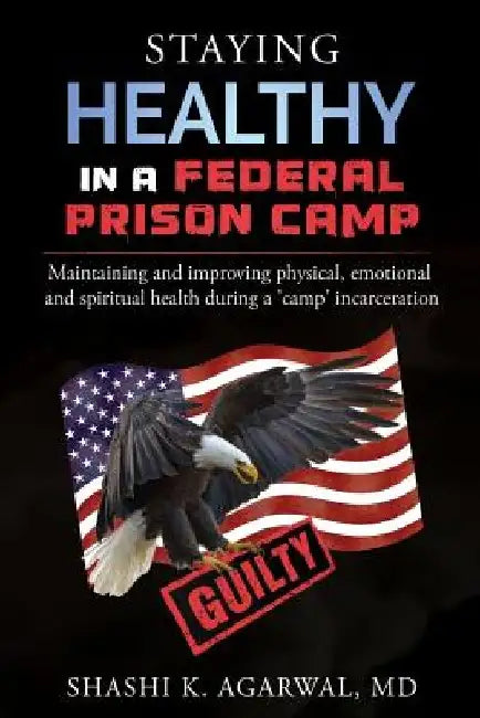Staying Healthy in a Federal Prison Camp: Maintaining and improving physical, emotional and spiritual health during a 'camp' incarceration by Shashi K. Agarwal MD