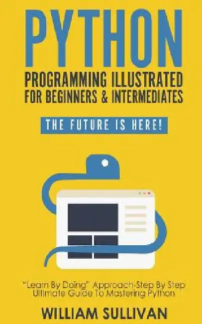 Python Programming Illustrated For Beginners & Intermediates: Learn By Doing Approach-Step By Step Ultimate Guide To Mastering Python: The Future Is H by William Sullivan