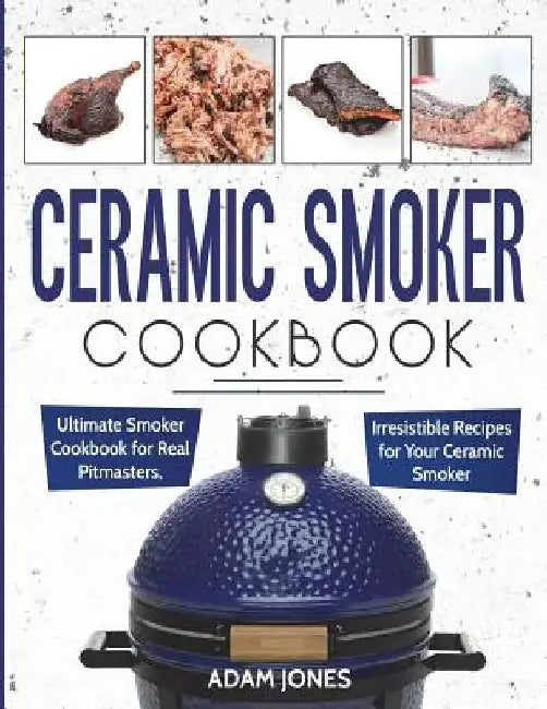Ceramic Smoker Cookbook: Ultimate Smoker Cookbook for Real Pitmasters, Irresistible Recipes for Your Ceramic Smoker by Adam Jones