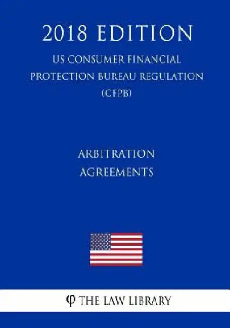 Arbitration Agreements (Us Consumer Financial Protection Bureau Regulation) (Cfpb) (2018 Edition) by The Law Library