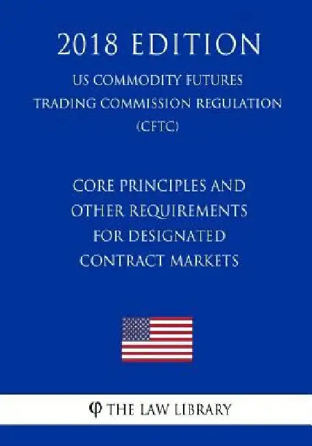 Core Principles and Other Requirements for Designated Contract Markets (US Commodity Futures Trading Commission Regulation) (CFTC) (2018 Edition) by The Law Library