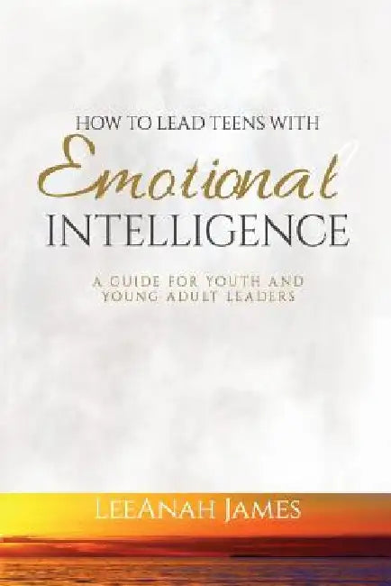 How to Lead Teens With Emotional Intelligence: A Guide For Youth and Young Adult Leaders by Leeanah James