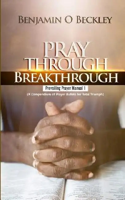 Pray Through Breakthrough: Prevailing Prayer Manual 1 (a Compendium of Prayer Bullets for Total Triumph) by Benjamin Beckley