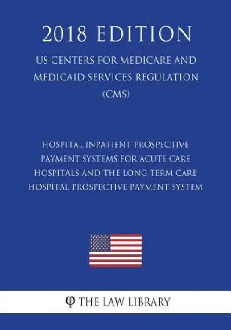 Hospital Inpatient Prospective Payment Systems for Acute Care Hospitals and the Long Term Care Hospital Prospective Payment System (US Centers for Med by The Law Library