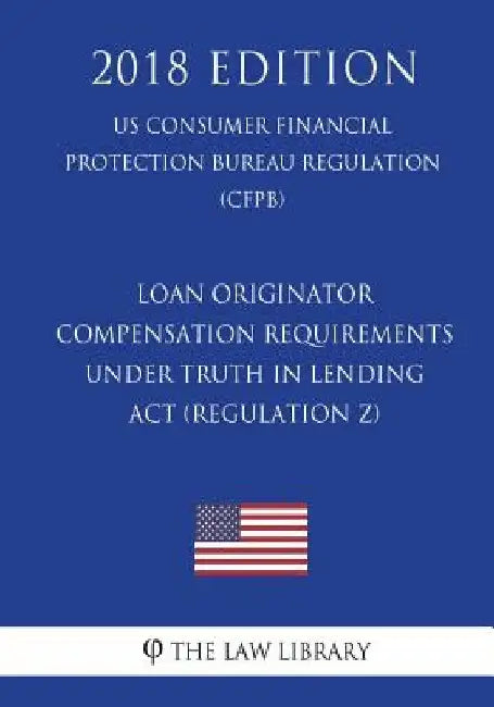 Loan Originator Compensation Requirements Under Truth in Lending ACT (Regulation Z) (Us Consumer Financial Protection Bureau Regulation) (Cfpb) (2018 by The Law Library