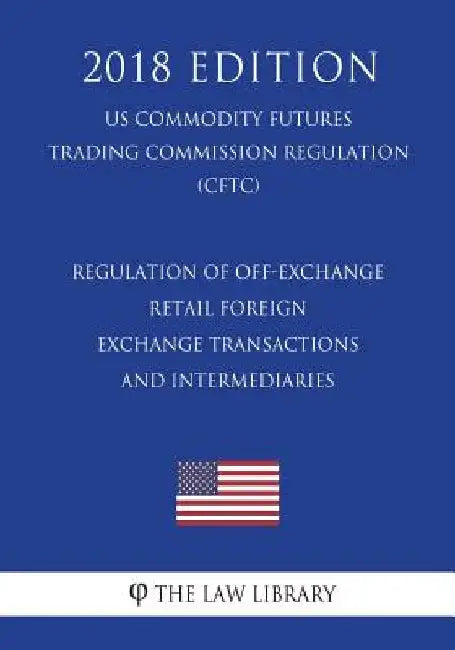 Regulation of Off-Exchange Retail Foreign Exchange Transactions and Intermediaries (US Commodity Futures Trading Commission Regulation) (CFTC) (2018 E by The Law Library