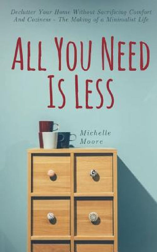 All You Need Is Less: Declutter Your Home Without Sacrificing Comfort And Coziness - The Making of a Minimalist Life by Michelle Moore