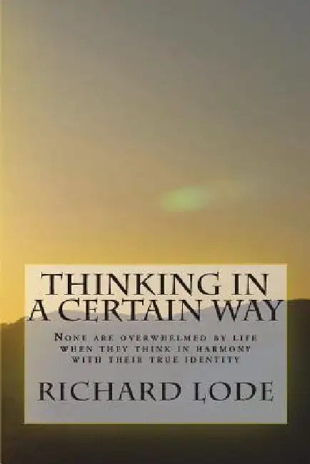 THINKING in a CERTAIN WAY: None are overwhelmed by life when they think in harmony with their true identity by Richard Dale Lode