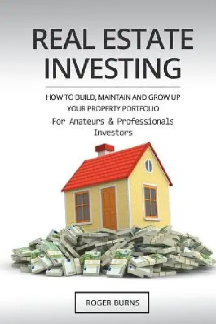 Real Estate Investing: How To Build, Maintain And Grow Up Your Property Portfolio. For Amateurs And Professional Investors by Roger Burns