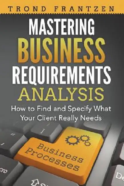 Mastering Business Requirements Analysis: How to Find and Specify What Your Client Really Needs by Trond Frantzen