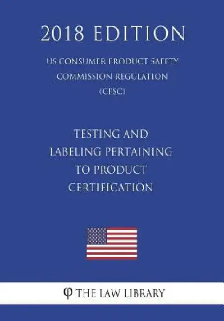 Testing and Labeling Pertaining to Product Certification (US Consumer Product Safety Commission Regulation) (CPSC) (2018 Edition) by The Law Library