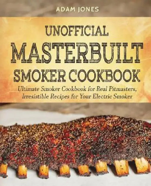 Unofficial Masterbuilt Smoker Cookbook: Ultimate Smoker Cookbook for Real Pitmasters, Irresistible Recipes for Your Electric Smoker by Adam Jones