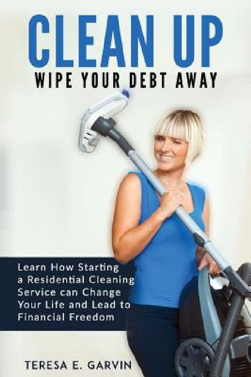 Clean Up - Wipe Your Debt Away: Learn How Starting a Residential Cleaning Service Can Change Your Life And Lead To Financial Freedom by Teresa E. Garvin
