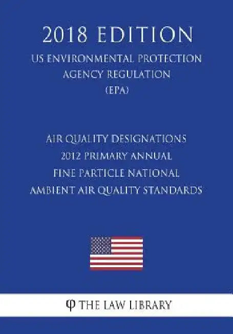 Air Quality Designations - 2012 Primary Annual Fine Particle National Ambient Air Quality Standards (US Environmental Protection Agency Regulation) (E by The Law Library