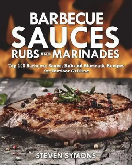 Barbecue Sauces Rubs and Marinades: Top 100 Barbecue Sauce, Rub and Marinade Recipes for Outdoor Grilling by Steven Symons