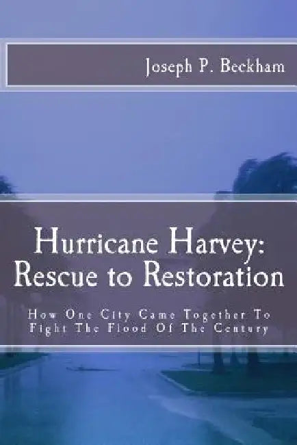Hurrican Harvey: Rescue to Restoration: How One City Came Together To Fight The Flood Of The Century by Joseph P. Beckham