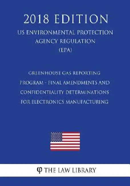 Greenhouse Gas Reporting Program - Final Amendments and Confidentiality Determinations for Electronics Manufacturing (US Environmental Protection Agen by The Law Library