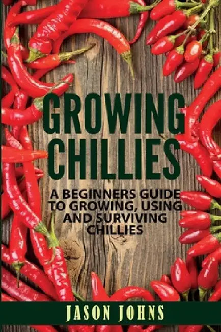 Growing Chilies - A Beginners Guide To Growing, Using, and Surviving Chilies: Everything You Need To Know To Successfully Grow Chilies At Home by Jason Johns