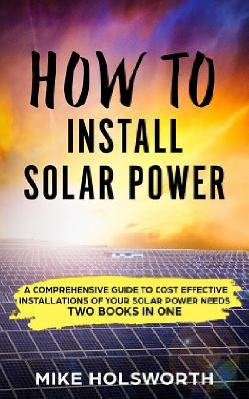 How to Install Solar Power: A Comprehensive Guide to Cost Effective Installations of Your Solar Power Needs (Two Books in One) by Mike Holsworth