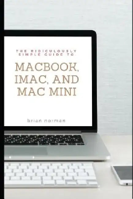 The Ridiculously Simple Guide to Macbook, Imac, and Mac Mini: A Practical Guide to Getting Started with the Next Generation of Mac and Macos Mojave (V by Brian Norman