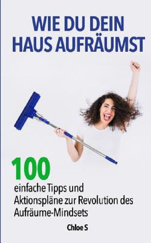 Wie Du dein Haus Aufräumst: 100 einfache Tipps und Aktionspläne zur Revolution des Aufräume Mindsets: deutsche Version Buch/ How to clean your House G by Chloe S