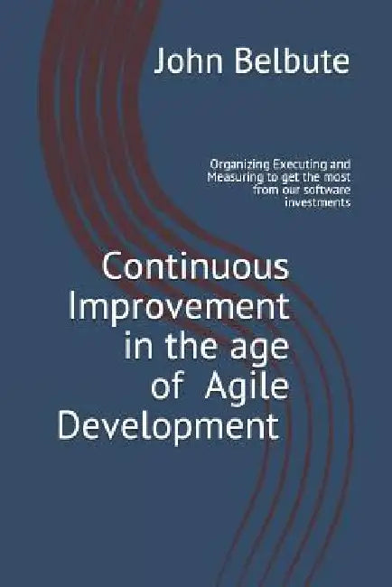 Continuous Improvement in the Age of Agile Development: Executing and Measuring to Get the Most from Our Software Investments by John L. Belbute