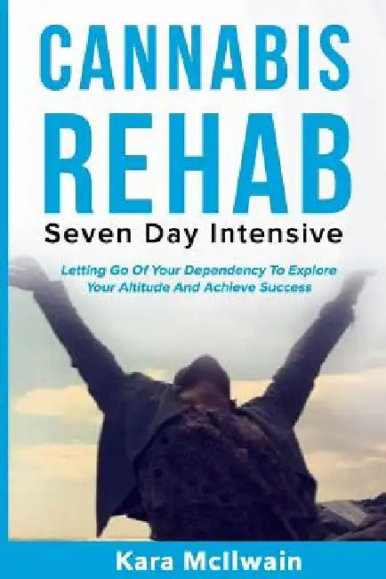 Cannabis Rehab: Seven Day Intensive: Letting Go Of Your Dependency To Explore Your Altitude And Achieve Success by Kara McIlwain