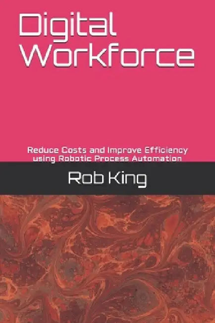 Digital Workforce: Reduce Costs and Improve Efficiency using Robotic Process Automation by Rob King