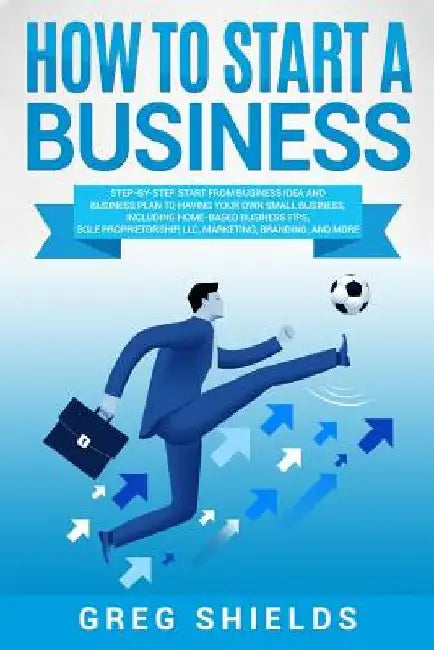 How to Start a Business: Step-By-Step Start from Business Idea and Business Plan to Having Your Own Small Business, Including Home-Based Busine by Greg Shields