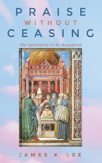 Praise Without Ceasing: The Spirituality of St. Augustine by James K. Lee