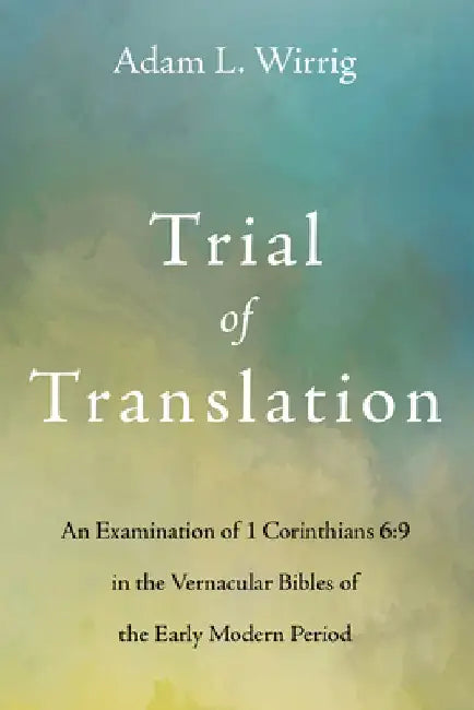 Trial of Translation: An Examination of 1 Corinthians 6:9 in the Vernacular Bibles of the Early Modern Period by Adam L. Wirrig