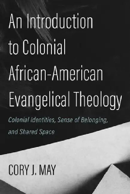An Introduction to Colonial African-American Evangelical Theology: Colonial Identities, Sense of Belonging, and Shared Space by Cory J. May