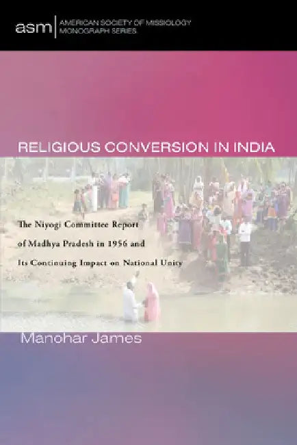Religious Conversion in India: The Niyogi Committee Report of Madhya Pradesh in 1956 and Its Continuing Impact on National Unity by Manohar James