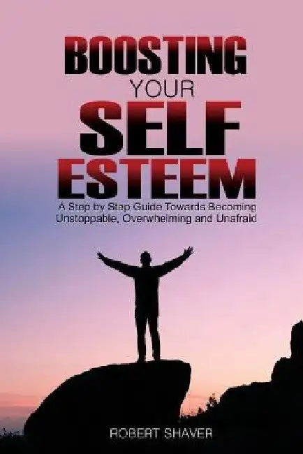 Boosting Your Self Esteem: A step by step guide towards becoming unstoppable, overwhelming, and unafraid. by Robert Shaver