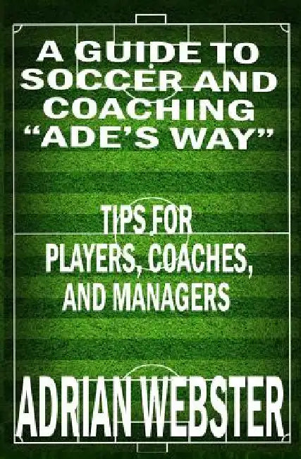 A Guide to Soccer and Coaching: Ade's Way: Tips for Players, Coaches, and Managers by Adrian Webster