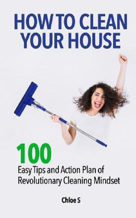 How to Clean Your House: 100 Easy Tips and Action Plan of Revolutionary Cleaning by Chloe S