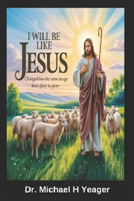 I Will Be Like Jesus: Changed into the Same Image from Glory to Glory by Yeager, Michael H.