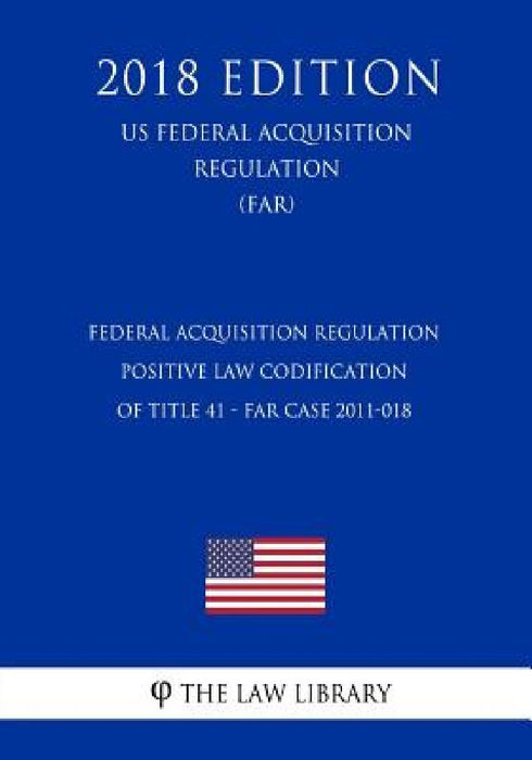 Federal Acquisition Regulation - Positive Law Codification of Title 41 - FAR Case 2011-018 (US Federal Acquisition Regulation) (FAR) (2018 Edition) by The Law Library