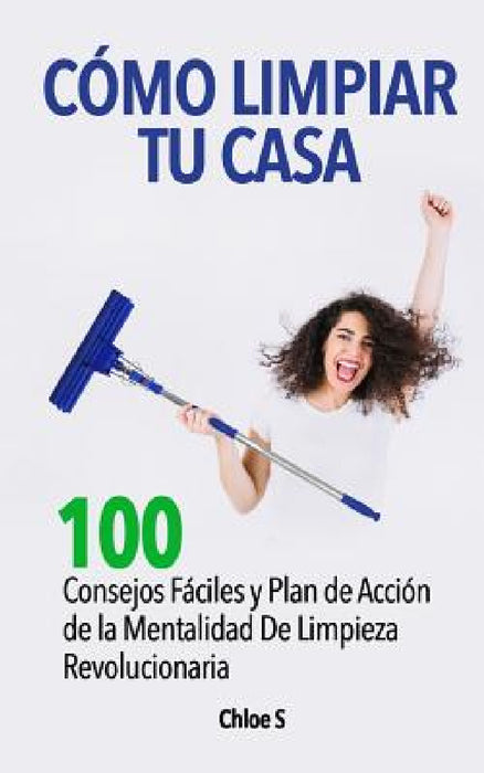 Cómo Limpiar Tu Casa: 100 Consejos Fáciles y Plan de Acción de la Mentalidad De Limpieza Revolucionaria by Chloe S