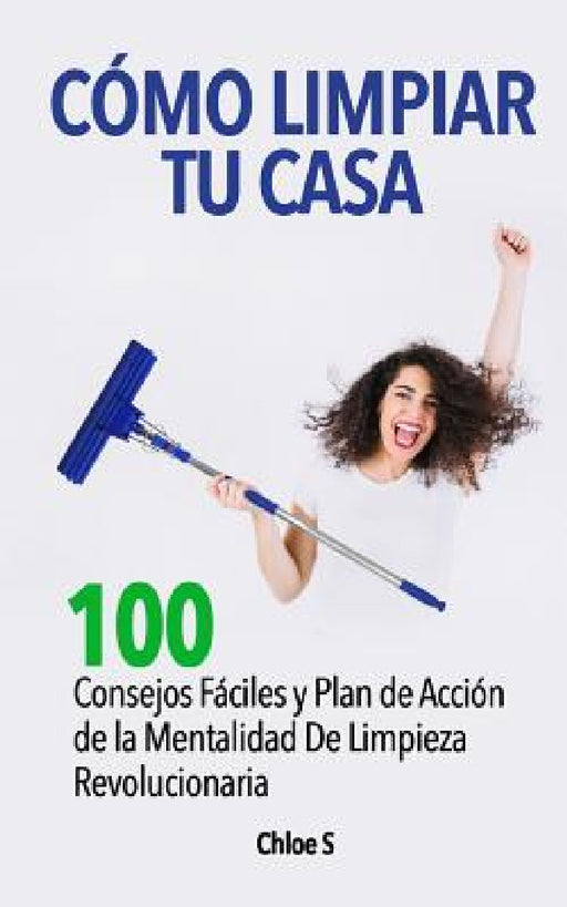Cómo Limpiar Tu Casa: 100 Consejos Fáciles y Plan de Acción de la Mentalidad De Limpieza Revolucionaria by Chloe S