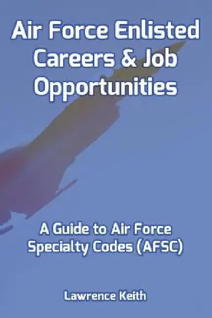 Air Force Enlisted Careers & Job Opportunities: A Guide to Air Force Specialty Codes (AFSC) by Lawrence Keith