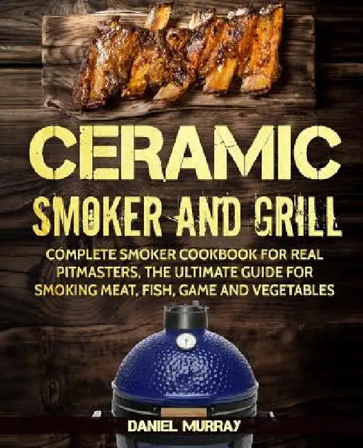Ceramic Smoker and Grill: Complete Smoker Cookbook for Real Pitmasters, The Ultimate Guide for Smoking Meat, Fish, Game and Vegetables by Daniel Murray