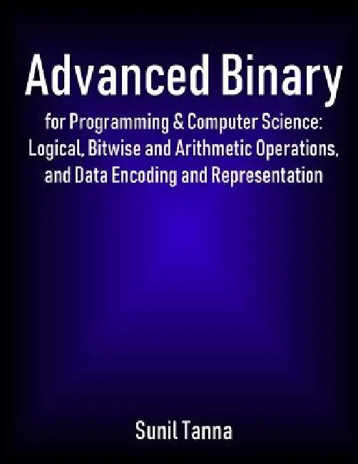 Advanced Binary for Programming & Computer Science: Logical, Bitwise and Arithmetic Operations, and Data Encoding and Representation by Sunil Tanna