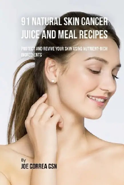 91 Natural Skin Cancer Juice and Meal Recipes: Protect and Revive Your Skin Using Nutrient-Rich Ingredients by Joe Correa Csn
