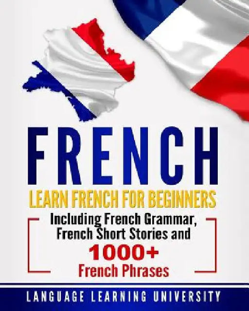 French: Learn French For Beginners Including French Grammar, French Short Stories and 1000+ French Phrases by Language Learning University