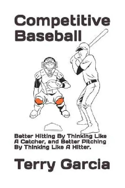 Competitive Baseball: Better Hitting By Thinking Like A Catcher, and Better Pitching By Thinking Like A Hitter. by Terry Garcia