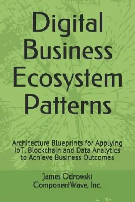 Digital Business Ecosystem Patterns: Architecture Blueprints for Applying IoT, Blockchain and Data Analytics to Achieve Business Outcomes by James R. Odrowski