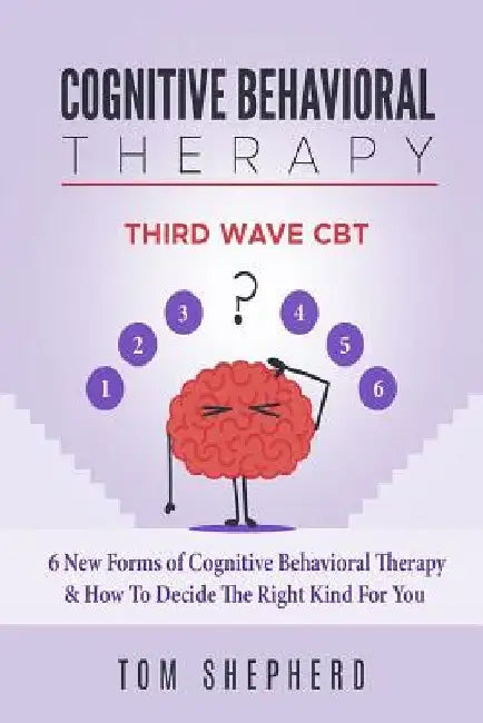 Cognitive Behavioral Therapy: Third Wave Cbt: 6 New Forms of Cognitive Behavioral Therapy & How to Decide the Right Kind for You by Tom Shepherd