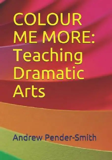 Colour Me More: Teaching Dramatic Arts by Andrew Pender-Smith